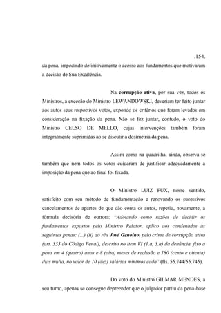 .154.
da pena, impedindo definitivamente o acesso aos fundamentos que motivaram
a decisão de Sua Excelência.
Na corrupção ativa, por sua vez, todos os
Ministros, à exceção do Ministro LEWANDOWSKI, deveriam ter feito juntar
aos autos seus respectivos votos, expondo os critérios que foram levados em
consideração na fixação da pena. Não se fez juntar, contudo, o voto do
Ministro CELSO DE MELLO, cujas intervenções também foram
integralmente suprimidas ao se discutir a dosimetria da pena.
Assim como na quadrilha, ainda, observa-se
também que nem todos os votos cuidaram de justificar adequadamente a
imposição da pena que ao final foi fixada.
O Ministro LUIZ FUX, nesse sentido,
satisfeito com seu método de fundamentação e renovando os sucessivos
cancelamentos de apartes de que dão conta os autos, repetiu, novamente, a
fórmula decisória de outrora: “Adotando como razões de decidir os
fundamentos expostos pelo Ministro Relator, aplico aos condenados as
seguintes penas: (...) (ii) ao réu José Genoíno, pelo crime de corrupção ativa
(art. 333 do Código Penal), descrito no item VI (1.a, 3.a) da denúncia, fixo a
pena em 4 (quatro) anos e 8 (oito) meses de reclusão e 180 (cento e oitenta)
dias multa, no valor de 10 (dez) salários mínimos cada” (fls. 55.744/55.745).
Do voto do Ministro GILMAR MENDES, a
seu turno, apenas se consegue depreender que o julgador partiu da pena-base
 
