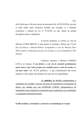 .155.
de 03 (três) anos e 06 (seis) meses na dosimetria (fls. 58.925/58.926), mas não
se pode inferir pelos elementos trazidos, por exemplo, se o Ministro
considerou a redação da Lei nº 10.763/03 ou não, objeto de grande
divergência entre os Julgadores.
O mesmo problema se verifica no voto do
Ministro AYRES BRITTO, o qual apenas se restringe a afirmar que “Como
Sua Excelência o Ministro-Relator acompanhou o voto da Ministra Rosa
Weber quanto à diminuição da pena de reclusão, eu vou acompanhá-lo” (fls.
58.934).
Conforme registrou a Ministra CÁRMEN
LÚCIA, no entanto, “é um direito (...) do réu de entender perfeitamente
quem votou, o que votou, porque, por exemplo, para se estar de acordo, e o
réu quer saber” (fls. 58.276, grifamos) – o que evidentemente não ocorre
quando os votos sequer são juntados aos autos em sua integralidade.
As omissões da decisão comprometem a
inteligência do acórdão e devem, sob pena de injustificável cerceamento de
defesa, ser sanadas por esta SUPREMA CORTE, franqueando-se ao
embargante acesso integral aos argumentos que conduziram à sua condenação
e consequente dosimetria de pena.
b) Obscuridades, contradições e omissões na metodologia de votação
 
