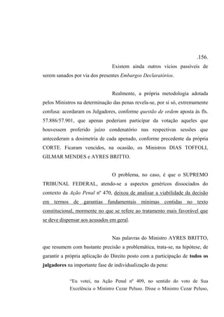 .156.
Existem ainda outros vícios passíveis de
serem sanados por via dos presentes Embargos Declaratórios.
Realmente, a própria metodologia adotada
pelos Ministros na determinação das penas revela-se, por si só, extremamente
confusa: acordaram os Julgadores, conforme questão de ordem aposta às fls.
57.886/57.901, que apenas poderiam participar da votação aqueles que
houvessem proferido juízo condenatório nas respectivas sessões que
antecederam a dosimetria de cada apenado, conforme precedente da própria
CORTE. Ficaram vencidos, na ocasião, os Ministros DIAS TOFFOLI,
GILMAR MENDES e AYRES BRITTO.
O problema, no caso, é que o SUPREMO
TRIBUNAL FEDERAL, atendo-se a aspectos genéricos dissociados do
contexto da Ação Penal nº 470, deixou de analisar a viabilidade da decisão
em termos de garantias fundamentais mínimas contidas no texto
constitucional, mormente no que se refere ao tratamento mais favorável que
se deve dispensar aos acusados em geral.
Nas palavras do Ministro AYRES BRITTO,
que resumem com bastante precisão a problemática, trata-se, na hipótese, de
garantir a própria aplicação do Direito posto com a participação de todos os
julgadores na importante fase de individualização da pena:
“Eu votei, na Ação Penal nº 409, no sentido do voto de Sua
Excelência o Ministro Cezar Peluso. Disse o Ministro Cezar Peluso,
 