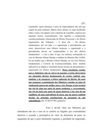 .157.
exatamente: quem formulou o juízo de improcedência não tem que
cogitar de pena nenhuma. Depois disso, porém, eu segui meditando
sobre o tema e me deparei com a doutrina de Canotilho, expressa nos
seguintes termos, resumidamente: ‘Isto significa a compreensão
constitucionalmente referenciada do Direito Processual e do Direito
organizatório dos Tribunais.’ - E disse ele: - ‘Os direitos
fundamentais, por um lado, e a organização e procedimento, por
outro, desenvolvem uma eficácia recíproca: a organização e o
procedimento devem ser compreendidos à luz dos direitos
fundamentais’ - e cito a obra. O que, em essência, corresponde ao
voto do Ministro Gilmar Mendes e também do Ministro Dias Toffoli.
Eu me lembro que o Ministro Gilmar Mendes, no seu livro Direitos
Fundamentais e Controle de Constitucionalidade, disse: também
indiscutível se afigura a vinculação dessas normas de procedimento e
organização aos direitos fundamentais. Dessa vinculação, resulta,
para o Judiciário, não só o dever de guardar a estrita observância
aos chamados direitos fundamentais de caráter judicial, mas,
também, o de assegurar a efetiva aplicação do Direito. De sorte
que assegurar a participação dos Ministros vencidos no juízo de
condenação parece-me melhor para o réu. Porque aí nós teremos
um viés de cima por parte de quem condenou, e, reversamente,
um viés de baixa por parte de quem absolveu o réu. Isso dá um
equilíbrio, dá uma equivalência de pesos, que me parece também
decolar do princípio constitucional da presunção de não
culpabilidade. (fls. 57.902/57.903, grifamos)
Com a devida vênia aos Ministros que
entenderam não ser o caso de se conferir ao Julgador que eventualmente
absolveu o acusado a prerrogativa de votar na dosimetria da pena, ao
argumento de que o juízo absolutório esgotaria a jurisdição do magistrado,
 
