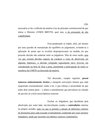 .158.
necessária se faz a reflexão da matéria à luz do princípio constitucional de que
tratou o Ministro AYRES BRITTO, qual seja, o da presunção de não
culpabilidade.
Essa ponderação se impõe, aliás, até mesmo
por uma questão de manutenção do equilíbrio no julgamento, evitando-se a
aplicação de penas que se revelem desproporcionais na medida em que
presente decisão não unânime entre os julgadores. Dito de outro modo, uma
vez que existam dúvidas capazes de conduzir a votos de absolvição em
algumas hipóteses, a decisão colegiada logicamente deve levá-las em
consideração na hora de fixar a pena, permitindo a participação de todos os
membros da CORTE na discussão da matéria.
Tal discussão, cumpre registrar, possui
natureza eminentemente técnica e extrapola convicções íntimas que cada
magistrado ocasionalmente venha a ter, o que reforça a necessidade de que
todos dela tomem parte – e afasta o entendimento que prevaleceu na solução
da questão de ordem nessa hipótese concreta.
Excluir os Julgadores que decidiram pela
absolvição, por outro lado, inevitavelmente conduz a contradições internas
no próprio acórdão, uma vez que se permite a adoção de diferentes critérios
de dosimetria para cada acusado eventualmente condenado por esses mesmos
Julgadores, ainda que inseridos em idêntico contexto condenatório.
 