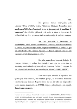 .159.
Nos precisos termos empregados pela
Ministra ROSA WEBER, porém, “Situações idênticas demandam uma
reação penal idêntica. O contrário é que seria uma lesão à igualdade de
tratamento” (fls. 53.048, grifamos) – de onde se extrai o imperativo de
uniformidade que deve permear acórdãos condenatórios de qualquer natureza.
No caso concreto, a existência de
contradição é nítida, porque o juízo crítico formulado pelo Ministro Relator
na fixação das penas divergia muito, em praticamente todos os termos, do que
foi estabelecido pelo Ministro Revisor – e houve hipóteses em que ora
prevaleceu o voto de um, ora o de outro.7
Reavaliar a decisão no tocante à dinâmica de
votação, portanto, é medida imprescindível para que se preservem os
comandos constitucionais da igualdade de tratamento (artigo 5º, caput) e da
não culpabilidade, conforme preconizado pelo Ministro AYRES BRITTO.
Essa reavaliação, ademais, é impositiva não
apenas por esses motivos, mas também porque, se avaliarmos discussões
semelhantes que tratavam da participação ou não de todos os magistrados
nesse mesmo julgamento, a CORTE firmou entendimento em sentido
diametralmente oposto.
7
Compare-se, nesse sentido, as dosimetrias de penas dos acusados PEDRO CORRÊA, PEDRO HENRY e
ROMEU QUEIROZ, condenados tanto pelo Relator como pelo Revisor, com a dosimetria do embargante,
absolvido pelo último. Trataremos mais adiante desse ponto ao explicar as contradições decorrentes da
disparidade de penas entre a corrupção ativa e a corrupção passiva que os julgadores entenderam presentes.
 
