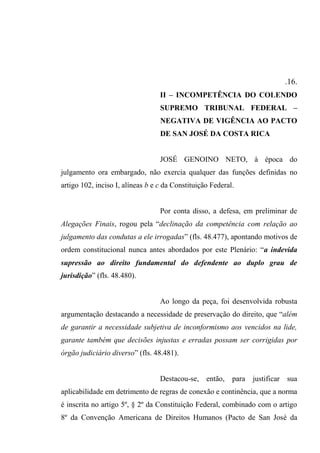 .16.
II – INCOMPETÊNCIA DO COLENDO
SUPREMO TRIBUNAL FEDERAL –
NEGATIVA DE VIGÊNCIA AO PACTO
DE SAN JOSÉ DA COSTA RICA
JOSÉ GENOINO NETO, à época do
julgamento ora embargado, não exercia qualquer das funções definidas no
artigo 102, inciso I, alíneas b e c da Constituição Federal.
Por conta disso, a defesa, em preliminar de
Alegações Finais, rogou pela “declinação da competência com relação ao
julgamento das condutas a ele irrogadas” (fls. 48.477), apontando motivos de
ordem constitucional nunca antes abordados por este Plenário: “a indevida
supressão ao direito fundamental do defendente ao duplo grau de
jurisdição” (fls. 48.480).
Ao longo da peça, foi desenvolvida robusta
argumentação destacando a necessidade de preservação do direito, que “além
de garantir a necessidade subjetiva de inconformismo aos vencidos na lide,
garante também que decisões injustas e erradas possam ser corrigidas por
órgão judiciário diverso” (fls. 48.481).
Destacou-se, então, para justificar sua
aplicabilidade em detrimento de regras de conexão e continência, que a norma
é inscrita no artigo 5º, § 2º da Constituição Federal, combinado com o artigo
8º da Convenção Americana de Direitos Humanos (Pacto de San José da
 