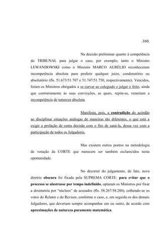 .160.
Na decisão preliminar quanto à competência
do TRIBUNAL para julgar o caso, por exemplo, tanto o Ministro
LEWANDOWSKI como o Ministro MARCO AURÉLIO reconheceram
incompetência absoluta para proferir qualquer juízo, condenatório ou
absolutório (fls. 51.673/51.707 e 51.747/51.750, respectivamente). Vencidos,
foram os Ministros obrigados a se curvar ao colegiado e julgar o feito, ainda
que contrariamente às suas convicções, as quais, repita-se, remetiam a
incompetência de natureza absoluta.
Manifesta, pois, a contradição do acórdão
ao disciplinar situações análogas de maneiras tão diferentes, o que está a
exigir a prolação de outra decisão com o fito de saná-la, dessa vez com a
participação de todos os Julgadores.
Mas existem outros pontos na metodologia
de votação da CORTE que merecem ser também esclarecidos nesta
oportunidade.
No decorrer do julgamento, de fato, nova
diretriz obscura foi fixada pela SUPREMA CORTE: para evitar que o
processo se alastrasse por tempo indefinido, optaram os Ministros por fixar
a dosimetria por “núcleos” de acusados (fls. 58.267/58.280), colhendo-se os
votos do Relator e do Revisor, conforme o caso, e, em seguida os dos demais
Julgadores, que deveriam sempre acompanhar um ou outro, de acordo com
aproximações de natureza puramente matemática.
 