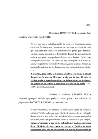 .161.
O Ministro DIAS TOFFOLI esclareceu bem
o método empregado pela CORTE:
“É por isso que a individualização da pena - a Constituição deixa
claro – se faz diante das circunstâncias concretas. A valoração, cada
qual dos juízes faz a sua. Usei um critério que penso que é razoável.
Eu fixo a minha dosimetria e, dependendo de qual das dosimetrias ela
mais se aproxime, acompanho o Relator ou o Revisor. Neste caso,
acompanho o Revisor. Há casos em que acompanho o Relator. E,
assim, vou proferir o meu voto. Neste caso, como resultado prático, eu
acompanho a dosimetria do Revisor, que está mais próxima da minha.
(...)
A questão, para mim, é bastante objetiva: eu trago a minha
dosimetria. Eu não sou Relator, eu não sou Revisor. Depois, eu
verifico se ela se aproxima mais da do Relator ou da do Revisor e,
na conclusão, eu adoto a pena final de um ou de outro.” (fls.
58.691 e 58.716, grifamos)
Também a Ministra CÁRMEN LÚCIA
eliminou qualquer dúvida que poderia restar quanto aos critérios de
julgamento da CORTE SUPREMA no caso concreto:
“Senhor Presidente, eu também, tal como agora acaba de afirmar o
Ministro Toffoli - acho que todos nós já afirmamos -, fiz a verificação
do que se tem, e vou pedir vênia ao Ministro-Relator para acompanhar
o Revisor, uma vez que o exame feito e a conclusão a que cheguei,
numa aproximação a que eu me submeto, por decisão que houve
desse Plenário, de que, para se chegar à finalização desse
julgamento, cada um de nós votaria com aquele de quem mais se
 