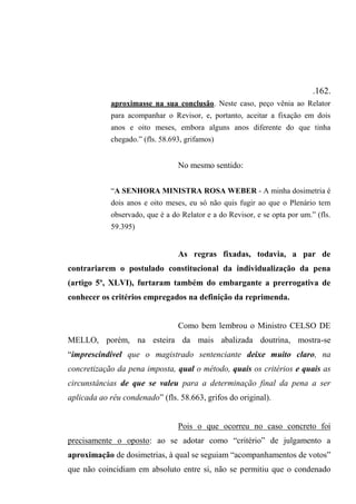 .162.
aproximasse na sua conclusão. Neste caso, peço vênia ao Relator
para acompanhar o Revisor, e, portanto, aceitar a fixação em dois
anos e oito meses, embora alguns anos diferente do que tinha
chegado.” (fls. 58.693, grifamos)
No mesmo sentido:
“A SENHORA MINISTRA ROSA WEBER - A minha dosimetria é
dois anos e oito meses, eu só não quis fugir ao que o Plenário tem
observado, que é a do Relator e a do Revisor, e se opta por um.” (fls.
59.395)
As regras fixadas, todavia, a par de
contrariarem o postulado constitucional da individualização da pena
(artigo 5º, XLVI), furtaram também do embargante a prerrogativa de
conhecer os critérios empregados na definição da reprimenda.
Como bem lembrou o Ministro CELSO DE
MELLO, porém, na esteira da mais abalizada doutrina, mostra-se
“imprescindível que o magistrado sentenciante deixe muito claro, na
concretização da pena imposta, qual o método, quais os critérios e quais as
circunstâncias de que se valeu para a determinação final da pena a ser
aplicada ao réu condenado” (fls. 58.663, grifos do original).
Pois o que ocorreu no caso concreto foi
precisamente o oposto: ao se adotar como “critério” de julgamento a
aproximação de dosimetrias, à qual se seguiam “acompanhamentos de votos”
que não coincidiam em absoluto entre si, não se permitiu que o condenado
 