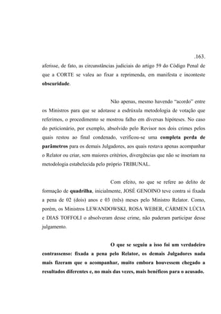 .163.
aferisse, de fato, as circunstâncias judiciais do artigo 59 do Código Penal de
que a CORTE se valeu ao fixar a reprimenda, em manifesta e inconteste
obscuridade.
Não apenas, mesmo havendo “acordo” entre
os Ministros para que se adotasse a esdrúxula metodologia de votação que
referimos, o procedimento se mostrou falho em diversas hipóteses. No caso
do peticionário, por exemplo, absolvido pelo Revisor nos dois crimes pelos
quais restou ao final condenado, verificou-se uma completa perda de
parâmetros para os demais Julgadores, aos quais restava apenas acompanhar
o Relator ou criar, sem maiores critérios, divergências que não se inseriam na
metodologia estabelecida pelo próprio TRIBUNAL.
Com efeito, no que se refere ao delito de
formação de quadrilha, inicialmente, JOSÉ GENOINO teve contra si fixada
a pena de 02 (dois) anos e 03 (três) meses pelo Ministro Relator. Como,
porém, os Ministros LEWANDOWSKI, ROSA WEBER, CÁRMEN LÚCIA
e DIAS TOFFOLI o absolveram desse crime, não puderam participar desse
julgamento.
O que se seguiu a isso foi um verdadeiro
contrassenso: fixada a pena pelo Relator, os demais Julgadores nada
mais fizeram que o acompanhar, muito embora houvessem chegado a
resultados diferentes e, no mais das vezes, mais benéficos para o acusado.
 