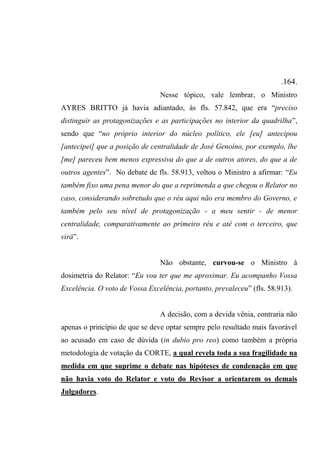 .164.
Nesse tópico, vale lembrar, o Ministro
AYRES BRITTO já havia adiantado, às fls. 57.842, que era “preciso
distinguir as protagonizações e as participações no interior da quadrilha”,
sendo que “no próprio interior do núcleo político, ele [eu] antecipou
[antecipei] que a posição de centralidade de José Genoíno, por exemplo, lhe
[me] pareceu bem menos expressiva do que a de outros atores, do que a de
outros agentes”. No debate de fls. 58.913, voltou o Ministro a afirmar: “Eu
também fixo uma pena menor do que a reprimenda a que chegou o Relator no
caso, considerando sobretudo que o réu aqui não era membro do Governo, e
também pelo seu nível de protagonização - a meu sentir - de menor
centralidade, comparativamente ao primeiro réu e até com o terceiro, que
virá”.
Não obstante, curvou-se o Ministro à
dosimetria do Relator: “Eu vou ter que me aproximar. Eu acompanho Vossa
Excelência. O voto de Vossa Excelência, portanto, prevaleceu” (fls. 58.913).
A decisão, com a devida vênia, contraria não
apenas o princípio de que se deve optar sempre pelo resultado mais favorável
ao acusado em caso de dúvida (in dubio pro reo) como também a própria
metodologia de votação da CORTE, a qual revela toda a sua fragilidade na
medida em que suprime o debate nas hipóteses de condenação em que
não havia voto do Relator e voto do Revisor a orientarem os demais
Julgadores.
 
