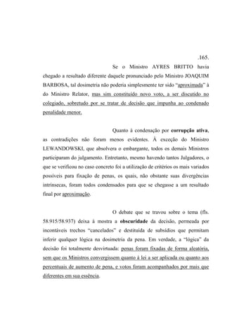.165.
Se o Ministro AYRES BRITTO havia
chegado a resultado diferente daquele pronunciado pelo Ministro JOAQUIM
BARBOSA, tal dosimetria não poderia simplesmente ter sido “aproximada” à
do Ministro Relator, mas sim constituído novo voto, a ser discutido no
colegiado, sobretudo por se tratar de decisão que impunha ao condenado
penalidade menor.
Quanto à condenação por corrupção ativa,
as contradições não foram menos evidentes. À exceção do Ministro
LEWANDOWSKI, que absolvera o embargante, todos os demais Ministros
participaram do julgamento. Entretanto, mesmo havendo tantos Julgadores, o
que se verificou no caso concreto foi a utilização de critérios os mais variados
possíveis para fixação de penas, os quais, não obstante suas divergências
intrínsecas, foram todos condensados para que se chegasse a um resultado
final por aproximação.
O debate que se travou sobre o tema (fls.
58.915/58.937) deixa à mostra a obscuridade da decisão, permeada por
incontáveis trechos “cancelados” e destituída de subsídios que permitam
inferir qualquer lógica na dosimetria da pena. Em verdade, a “lógica” da
decisão foi totalmente desvirtuada: penas foram fixadas de forma aleatória,
sem que os Ministros convergissem quanto à lei a ser aplicada ou quanto aos
percentuais de aumento de pena, e votos foram acompanhados por mais que
diferentes em sua essência.
 