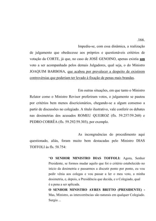 .166.
Impediu-se, com essa dinâmica, a realização
de julgamento que obedecesse aos próprios e questionáveis critérios de
votação da CORTE, já que, no caso de JOSÉ GENOINO, apenas existia um
voto a ser acompanhado pelos demais Julgadores, qual seja, o do Ministro
JOAQUIM BARBOSA, que acabou por prevalecer a despeito de existirem
controvérsias que poderiam ter levado à fixação de penas mais brandas.
Em outras situações, em que tanto o Ministro
Relator como o Ministro Revisor proferiram votos, o julgamento se pautou
por critérios bem menos discricionários, chegando-se a algum consenso a
partir de discussões no colegiado. A título ilustrativo, vale conferir os debates
nas dosimetrias dos acusados ROMEU QUEIROZ (fls. 59.257/59.268) e
PEDRO CORRÊA (fls. 59.292/59.303), por exemplo.
As incongruências do procedimento aqui
questionado, aliás, foram muito bem destacadas pelo Ministro DIAS
TOFFOLI às fls. 58.754:
“O SENHOR MINISTRO DIAS TOFFOLI: Agora, Senhor
Presidente, se formos mudar aquilo que foi o critério estabelecido no
início da dosimetria e passarmos a discutir ponto por ponto, eu vou
pedir vênia aos colegas e vou passar a ler o meu voto, a minha
dosimetria, e, depois, a Presidência que decida, e o Colegiado, qual
é a pena a ser aplicada.
O SENHOR MINISTRO AYRES BRITTO (PRESIDENTE) -
Mas, Ministro, as intercorrências são naturais em qualquer Colegiado.
Surgiu ...
 