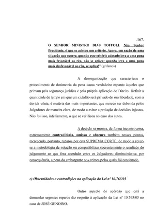 .167.
O SENHOR MINISTRO DIAS TOFFOLI: Não, Senhor
Presidente, é que se adotou um critério. Agora, em razão de uma
situação que ocorre, quando esse critério adotado leva a uma pena
mais favorável ao réu, não se aplica; quando leva a uma pena
mais desfavorável ao réu, se aplica!” (grifamos)
A desorganização que caracterizou o
procedimento de dosimetria da pena causa verdadeiro espanto àqueles que
primam pela segurança jurídica e pela própria aplicação do Direito. Definir a
quantidade de tempo em que um cidadão será privado de sua liberdade, com a
devida vênia, é matéria das mais importantes, que merece ser debatida pelos
Julgadores de maneira clara, de modo a evitar a prolação de decisões injustas.
Não foi isso, infelizmente, o que se verificou no caso dos autos.
A decisão se mostra, de forma incontroversa,
extremamente contraditória, omissa e obscura também nesses pontos,
merecendo, portanto, reparos por esta SUPREMA CORTE, de modo a rever-
se a metodologia de votação ou compatibilizar coerentemente o resultado do
julgamento ao que fora acordado entre os Julgadores, diminuindo-se, por
consequência, a pena do embargante nos crimes pelos quais foi condenado.
c) Obscuridades e contradições na aplicação da Lei nº 10.763/03
Outro aspecto do acórdão que está a
demandar urgentes reparos diz respeito à aplicação da Lei nº 10.763/03 no
caso de JOSÉ GENOINO.
 
