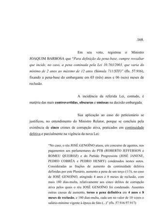 .168.
Em seu voto, registrou o Ministro
JOAQUIM BARBOSA que “Para definição da pena-base, cumpre ressaltar
que incide, no caso, a pena cominada pela Lei 10.763/2003, que varia do
mínimo de 2 anos ao máximo de 12 anos (Súmula 711/STF)” (fls. 57.916),
fixando a pena-base do embargante em 03 (três) anos e 06 (seis) meses de
reclusão.
A incidência da referida Lei, contudo, é
matéria das mais controvertidas, obscuras e omissas na decisão embargada.
Sua aplicação ao caso do peticionário se
justificou, no entendimento do Ministro Relator, porque se concluiu pela
existência de cinco crimes de corrupção ativa, praticados em continuidade
delitiva e parcialmente na vigência da nova Lei:
“No caso, o réu JOSÉ GENOÍNO atuou, em concurso de agentes, nos
pagamentos aos parlamentares do PTB (ROBERTO JEFFERSON e
ROMEU QUEIROZ) e do Partido Progressista (JOSÉ JANENE,
PEDRO CORRÊA e PEDRO HENRY) condenados nestes autos.
Consideradas as frações de aumento da continuidade delitiva
definidas por este Plenário, aumento a pena de um terço (1/3), no caso
de JOSÉ GENOÍNO, atingindo 4 anos e 8 meses de reclusão, com
mais 180 dias-multa, relativamente aos cinco delitos de corrupção
ativa pelos quais o réu JOSÉ GENOÍNO foi condenado. Ausentes
outras causas de aumento, torno a pena definitiva em 4 anos e 8
meses de reclusão, e 180 dias-multa, cada um no valor de 10 vezes o
salário-mínimo vigente à época do fato (...)” (fls. 57.916/57.917)
 