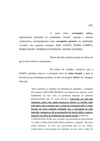 .169.
A estas cinco corrupções ativas,
supostamente praticadas na modalidade “ofertar” segundo a decisão
condenatória, corresponderiam cinco corrupções passivas, na modalidade
“receber”, dos seguintes acusados: JOSÉ JANENE, PEDRO CORRÊA,
PEDRO HENRY, ROBERTO JEFFERSON e ROMEU QUEIROZ.
Muitas dúvidas surgiram quanto às datas em
que os fatos teriam se consumado.
Da leitura do acórdão, conclui-se que a
CORTE entendeu tratar-se a corrupção ativa de crime formal, a qual se
deveria ter por consumada, portanto, na data da alegada “oferta” de vantagem
indevida:
“Para examinar as condutas de formação de quadrilha e corrupção
ativa quanto a DELÚBIO SOARES e aos demais réus, adotarei, como
fundamento de meu voto, as premissas lançadas no primeiro
pronunciamento que fiz neste processo. Louvo-me no voto dos
eminentes pares, dos quais transcrevo abaixo os trechos mais
relevantes, para assentar que o crime de corrupção ativa é crime
formal, de mera conduta, bastando que a percepção de uma
indevida vantagem se dê na perspectiva do ato de ofício, o qual se
encontre na esfera de atribuições do agente estatal. Confira-se:
A Ministra Rosa Weber, por exemplo, ao pronunciar-se pela primeira
vez sobre o mérito desta Ação Penal, sustentou o seguinte: ‘São tipos
penais plúrimos, ou seja, que apresentam mais de um núcleo,
evidenciando a preocupação do legislador de dar maior campo de
 