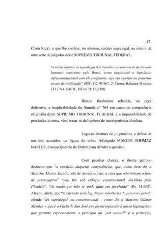 .17.
Costa Rica), o que lhe confere, no mínimo, caráter supralegal, na esteira de
uma série de julgados deste SUPREMO TRIBUNAL FEDERAL:
“o status normativo supralegal dos tratados internacionais de direitos
humanos subscritos pelo Brasil, torna inaplicável a legislação
infraconstitucional com ele conflitante, seja ela anterior ou posterior
ao ato de ratificação” (STF, HC 95.967, 2ª Turma, Relatora Ministra
ELLEN GRACIE, DJ em 28.11.2008)
Restou finalmente rebatida, na peça
defensiva, a inaplicabilidade da Súmula nº 704 em casos de competência
originária deste SUPREMO TRIBUNAL FEDERAL e a impossibilidade de
preclusão do tema, visto tratar-se de hipótese de incompetência absoluta.
Logo na abertura do julgamento, a defesa de
um dos acusados, na figura do nobre Advogado MÁRCIO THOMAZ
BASTOS, evocou Questão de Ordem para debater a questão.
Com peculiar clareza, o ilustre patrono
destacou que “a extensão daquelas competências, que, como bem diz o
Ministro Marco Aurélio, são de direito estrito, a réus que não tinham o foro
de prerrogativa” “não foi, sob enfoque constitucional, decidida pelo
Plenário”, “de modo que não se pode falar em preclusão” (fls. 51.662).
Alegou, ainda, que “a extensão pela legislação subalterna do processo penal”
ofende “lei supralegal, ou constitucional – como diz o Ministro Gilmar
Mendes –, que é o Pacto de San José que foi incorporado à nossa legislação e
que garante expressamente o princípio do ‘juiz natural’ e o princípio,
 