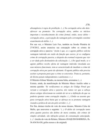 .170.
abrangência à regra de proibição. (...) Na corrupção ativa são dois:
oferecer ou prometer. Na corrupção ativa, ambos os núcleos
importam o reconhecimento do crime formal, então, nesse delito –
corrupção ativa-, a percepção da vantagem pelo corrompido constitui
exaurimento do delito. (...)
Por sua vez, o Ministro Luiz Fux, também na Sessão Plenária de
27/8/2012, assim enunciou sua concepção sobre os crimes de
corrupção ativa e passiva: ‘Assim é que, se o agente público solicita
vantagem indevida em razão da função que exerce, já se configura
crime de corrupção passiva, a despeito da eventual resposta que vier
a ser dada pelo destinatário da solicitação. (...) De igual modo, se o
agente público recebe oferta de vantagem indevida vinculada aos
seus misteres funcionais, tem-se caracterizado de imediato o crime de
corrupção ativa por parte do ofertante. O agente público não precisa
aceitar a proposta para que o crime se concretize. Trata-se, portanto,
de ilícitos penais independentes e autônomos. (...)
O Ministro Gilmar Mendes, na mesma linha, arrematou: (...)
Extraio, ainda, da manifestação do Ministro Marco Aurélio sobre a
mesma questão: ‘Se verificarmos os artigos do Código Penal que
versam a corrupção ativa e passiva, nós vamos ver que a cabeça
desses artigos direcionam no sentido de ter-se a definição do que eu
poderia apontar como corrupção simples. (...) Então eu assento que
para corrupção ativa basta que se ofereça ou se prometa vantagem
visando a prática de um ato pelo servidor. (...)’.
Por fim, destaco trecho do voto do nosso decano, Ministro Celso de
Mello, que asseverou o seguinte: ‘(...) O delito de corrupção tanto
ativa quanto passiva são delitos de mera conduta, são crimes de
simples atividade, são infrações penais de consumação antecipada.
(...)’. (trecho do voto do Relator, Ministro JOAQUIM BARBOSA, fls.
56.434/56.438, grifos nossos e do original)
 