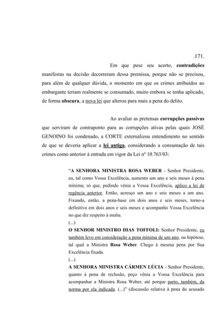 .171.
Em que pese seu acerto, contradições
manifestas na decisão decorreram dessa premissa, porque não se precisou,
para além de qualquer dúvida, o momento em que os crimes atribuídos ao
embargante teriam realmente se consumado, muito embora se tenha aplicado,
de forma obscura, a nova lei que alterou para mais a pena do delito.
Ao avaliar as pretensas corrupções passivas
que serviram de contraponto para as corrupções ativas pelas quais JOSÉ
GENOINO foi condenado, a CORTE externalizou entendimento no sentido
de que se deveria aplicar a lei antiga, considerando a consumação de tais
crimes como anterior à entrada em vigor da Lei nº 10.763/03:
“A SENHORA MINISTRA ROSA WEBER - Senhor Presidente,
eu, tal como Vossa Excelência, aumento um ano e seis meses à pena
mínima; só que, pedindo vênia a Vossa Excelência, aplico a lei de
regência anterior. Então, acresço um ano e seis meses a um ano.
Fixando, então, a pena-base em dois anos e seis meses, torno-a
definitiva em dois anos e seis meses e acompanho Vossa Excelência
no que diz respeito à multa.
(...)
O SENHOR MINISTRO DIAS TOFFOLI: Senhor Presidente, eu
também levo em consideração a pena mínima de um ano, na hipótese,
tal qual a Ministra Rosa Weber. Chego à mesma pena por Sua
Excelência fixada.
(...)
A SENHORA MINISTRA CÁRMEN LÚCIA - Senhor Presidente,
quanto à pena de reclusão, peço vênia a Vossa Excelência para
acompanhar a Ministra Rosa Weber, até porque parto, também, da
norma por ela indicada. (...)” (discussão relativa à pena do acusado
 
