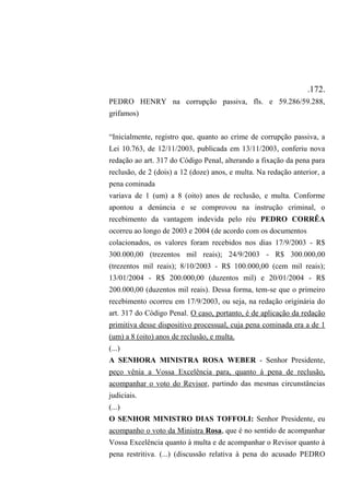 .172.
PEDRO HENRY na corrupção passiva, fls. e 59.286/59.288,
grifamos)
“Inicialmente, registro que, quanto ao crime de corrupção passiva, a
Lei 10.763, de 12/11/2003, publicada em 13/11/2003, conferiu nova
redação ao art. 317 do Código Penal, alterando a fixação da pena para
reclusão, de 2 (dois) a 12 (doze) anos, e multa. Na redação anterior, a
pena cominada
variava de 1 (um) a 8 (oito) anos de reclusão, e multa. Conforme
apontou a denúncia e se comprovou na instrução criminal, o
recebimento da vantagem indevida pelo réu PEDRO CORRÊA
ocorreu ao longo de 2003 e 2004 (de acordo com os documentos
colacionados, os valores foram recebidos nos dias 17/9/2003 - R$
300.000,00 (trezentos mil reais); 24/9/2003 - R$ 300.000,00
(trezentos mil reais); 8/10/2003 - R$ 100.000,00 (cem mil reais);
13/01/2004 - R$ 200.000,00 (duzentos mil) e 20/01/2004 - R$
200.000,00 (duzentos mil reais). Dessa forma, tem-se que o primeiro
recebimento ocorreu em 17/9/2003, ou seja, na redação originária do
art. 317 do Código Penal. O caso, portanto, é de aplicação da redação
primitiva desse dispositivo processual, cuja pena cominada era a de 1
(um) a 8 (oito) anos de reclusão, e multa.
(...)
A SENHORA MINISTRA ROSA WEBER - Senhor Presidente,
peço vênia a Vossa Excelência para, quanto à pena de reclusão,
acompanhar o voto do Revisor, partindo das mesmas circunstâncias
judiciais.
(...)
O SENHOR MINISTRO DIAS TOFFOLI: Senhor Presidente, eu
acompanho o voto da Ministra Rosa, que é no sentido de acompanhar
Vossa Excelência quanto à multa e de acompanhar o Revisor quanto à
pena restritiva. (...) (discussão relativa à pena do acusado PEDRO
 