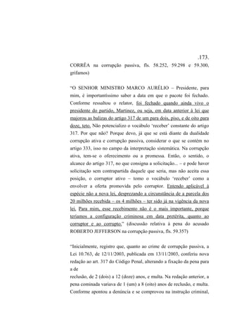.173.
CORRÊA na corrupção passiva, fls. 58.252, 59.298 e 59.300,
grifamos)
“O SENHOR MINISTRO MARCO AURÉLIO – Presidente, para
mim, é importantíssimo saber a data em que o pacote foi fechado.
Conforme ressaltou o relator, foi fechado quando ainda vivo o
presidente do partido, Martinez, ou seja, em data anterior à lei que
majorou as balizas do artigo 317 de um para dois, piso, e de oito para
doze, teto. Não potencializo o vocábulo ‘receber’ constante do artigo
317. Por que não? Porque devo, já que se está diante da dualidade
corrupção ativa e corrupção passiva, considerar o que se contém no
artigo 333, isso no campo da interpretação sistemática. Na corrupção
ativa, tem-se o oferecimento ou a promessa. Então, o sentido, o
alcance do artigo 317, no que consigna a solicitação... – e pode haver
solicitação sem contrapartida daquele que seria, mas não aceita essa
posição, o corruptor ativo – tomo o vocábulo ‘receber’ como a
envolver a oferta promovida pelo corruptor. Entendo aplicável à
espécie não a nova lei, desprezando a circunstância de a parcela dos
20 milhões recebida – os 4 milhões – ter sido já na vigência da nova
lei. Para mim, esse recebimento não é o mais importante, porque
teríamos a configuração criminosa em data pretérita, quanto ao
corruptor e ao corrupto.” (discussão relativa à pena do acusado
ROBERTO JEFFERSON na corrupção passiva, fls. 59.357)
“Inicialmente, registro que, quanto ao crime de corrupção passiva, a
Lei 10.763, de 12/11/2003, publicada em 13/11/2003, conferiu nova
redação ao art. 317 do Código Penal, alterando a fixação da pena para
a de
reclusão, de 2 (dois) a 12 (doze) anos, e multa. Na redação anterior, a
pena cominada variava de 1 (um) a 8 (oito) anos de reclusão, e multa.
Conforme apontou a denúncia e se comprovou na instrução criminal,
 