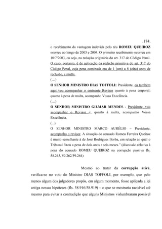 .174.
o recebimento da vantagem indevida pelo réu ROMEU QUEIROZ
ocorreu ao longo de 2003 e 2004. O primeiro recebimento ocorreu em
10/7/2003, ou seja, na redação originária do art. 317 do Código Penal.
O caso, portanto, é de aplicação da redação primitiva do art. 317 do
Código Penal, cuja pena cominada era de 1 (um) a 8 (oito) anos de
reclusão, e multa.
(…)
O SENHOR MINISTRO DIAS TOFFOLI: Presidente, eu também
aqui vou acompanhar o eminente Revisor quanto à pena corporal;
quanto à pena de multa, acompanho Vossa Excelência.
(…)
O SENHOR MINISTRO GILMAR MENDES - Presidente, vou
acompanhar o Revisor e, quanto à multa, acompanho Vossa
Excelência.
(...)
O SENHOR MINISTRO MARCO AURÉLIO – Presidente,
acompanho o revisor. A situação do acusado Romeu Ferreira Queiroz
é muito semelhante à de José Rodrigues Borba, em relação ao qual o
Tribunal fixou a pena de dois anos e seis meses.” (discussão relativa à
pena do acusado ROMEU QUEIROZ na corrupção passiva fls.
58.245, 59.262/59.264)
Mesmo ao tratar da corrupção ativa,
verifica-se no voto do Ministro DIAS TOFFOLI, por exemplo, que pelo
menos algum dos julgadores propôs, em algum momento, fosse aplicada a lei
antiga nessas hipóteses (fls. 58.916/58.919) – o que se mostraria razoável até
mesmo para evitar a contradição que alguns Ministros vislumbraram possível
 