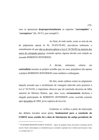 .175.
caso se apenassem desproporcionalmente os supostos “corrompidos” e
“corruptores” (fls. 58.511, por exemplo8
).
Ao final, de todo modo, como se nota da ata
de julgamento aposta às fls. 59.453/59.491, prevaleceu realmente o
entendimento de que não se deveria aplicar a Lei nº 10.763/03 na maioria dos
casos de corrupção passiva, restando apenas alguma dúvida com relação ao
acusado ROBERTO JEFFERSON.
A dúvida, entretanto, esbarra em
contradição inerente ao próprio acórdão que, no caso, prejudicou não apenas
o próprio ROBERTO JEFFERSON como também o embargante.
De fato, muito embora conste no julgamento
daquele acusado que o recebimento de vantagem indevida seria posterior à
Lei nº 10.763/03, é importante observar que tal conclusão decorreu de falha
material do Ministro Relator, que, data venia, erroneamente declinou a
alegada participação de ROBERTO JEFFERSON como ocorrida somente
após dezembro de 2003, já na vigência da nova lei.
Conforme se verifica a partir da transcrição
dos debates travados nesse ponto, fundamental para a conclusão da
CORTE nesse sentido foi a data de falecimento do antigo presidente do
8
“O SENHOR MINISTRO MARCO AURÉLIO – Agora, de qualquer forma, precisamos considerar que há
um elo: ficará o descompasso se entendermos que o corruptor é apenado com o mínimo previsto para o tipo,
e o corrupto não o é.”
 
