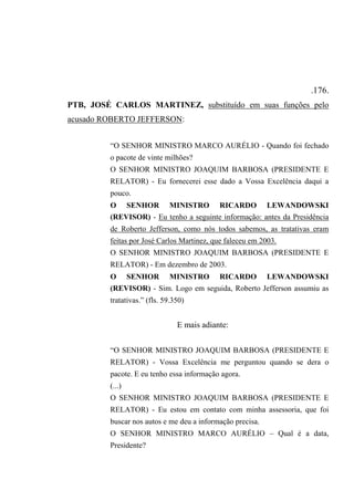 .176.
PTB, JOSÉ CARLOS MARTINEZ, substituído em suas funções pelo
acusado ROBERTO JEFFERSON:
“O SENHOR MINISTRO MARCO AURÉLIO - Quando foi fechado
o pacote de vinte milhões?
O SENHOR MINISTRO JOAQUIM BARBOSA (PRESIDENTE E
RELATOR) - Eu fornecerei esse dado a Vossa Excelência daqui a
pouco.
O SENHOR MINISTRO RICARDO LEWANDOWSKI
(REVISOR) - Eu tenho a seguinte informação: antes da Presidência
de Roberto Jefferson, como nós todos sabemos, as tratativas eram
feitas por José Carlos Martinez, que faleceu em 2003.
O SENHOR MINISTRO JOAQUIM BARBOSA (PRESIDENTE E
RELATOR) - Em dezembro de 2003.
O SENHOR MINISTRO RICARDO LEWANDOWSKI
(REVISOR) - Sim. Logo em seguida, Roberto Jefferson assumiu as
tratativas.” (fls. 59.350)
E mais adiante:
“O SENHOR MINISTRO JOAQUIM BARBOSA (PRESIDENTE E
RELATOR) - Vossa Excelência me perguntou quando se dera o
pacote. E eu tenho essa informação agora.
(...)
O SENHOR MINISTRO JOAQUIM BARBOSA (PRESIDENTE E
RELATOR) - Eu estou em contato com minha assessoria, que foi
buscar nos autos e me deu a informação precisa.
O SENHOR MINISTRO MARCO AURÉLIO – Qual é a data,
Presidente?
 