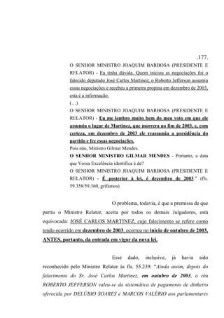 .177.
O SENHOR MINISTRO JOAQUIM BARBOSA (PRESIDENTE E
RELATOR) - Eu tinha dúvida. Quem iniciou as negociações foi o
falecido deputado José Carlos Martinez; o Roberto Jefferson assumiu
essas negociações e recebeu a primeira propina em dezembro de 2003,
esta é a informação.
(…)
O SENHOR MINISTRO JOAQUIM BARBOSA (PRESIDENTE E
RELATOR) - Eu me lembro muito bem do meu voto em que ele
assumiu o lugar de Martinez, que morrera no fim de 2003, e, com
certeza, em dezembro de 2003 ele reassumiu a presidência do
partido e fez essas negociações.
Pois não, Ministro Gilmar Mendes.
O SENHOR MINISTRO GILMAR MENDES - Portanto, a data
que Vossa Excelência identifica é de?
O SENHOR MINISTRO JOAQUIM BARBOSA (PRESIDENTE E
RELATOR) - É posterior à lei, é dezembro de 2003.” (fls.
59.358/59.360, grifamos)
O problema, todavia, é que a premissa de que
partiu o Ministro Relator, aceita por todos os demais Julgadores, está
equivocada: JOSÉ CARLOS MARTINEZ, cujo falecimento se refere como
tendo ocorrido em dezembro de 2003, ocorreu no início de outubro de 2003,
ANTES, portanto, da entrada em vigor da nova lei.
Esse dado, inclusive, já havia sido
reconhecido pelo Ministro Relator às fls. 55.239: “Ainda assim, depois do
falecimento do Sr. José Carlos Martinez, em outubro de 2003, o réu
ROBERTO JEFFERSON valeu-se da sistemática de pagamento de dinheiro
oferecida por DELÚBIO SOARES e MARCOS VALÉRIO aos parlamentares
 