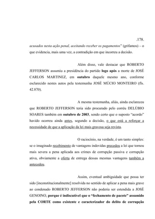 .178.
acusados nesta ação penal, aceitando receber os pagamentos” (grifamos) – o
que evidencia, mais uma vez, a contradição em que incorreu a decisão.
Além disso, vale destacar que ROBERTO
JEFFERSON assumiu a presidência do partido logo após a morte de JOSÉ
CARLOS MARTINEZ, em outubro daquele mesmo ano, conforme
esclarecido nestes autos pela testemunha JOSÉ MÚCIO MONTEIRO (fls.
42.870).
A mesma testemunha, aliás, ainda esclareceu
que ROBERTO JEFFERSON teria sido procurado pelo corréu DELÚBIO
SOARES também em outubro de 2003, sendo certo que o suposto “acordo”
havido ocorreu ainda antes, segundo a decisão, o que está a reforçar a
necessidade de que a aplicação da lei mais gravosa seja revista.
O raciocínio, na verdade, é um tanto simples:
se o imaginado recebimento de vantagens indevidas precedeu a lei que tornou
mais severa a pena aplicada aos crimes de corrupção passiva e corrupção
ativa, obviamente a oferta de entrega dessas mesmas vantagens também a
antecedeu.
Assim, eventual ambiguidade que possa ter
sido [inconstitucionalmente] resolvida no sentido de aplicar a pena mais grave
ao condenado ROBERTO JEFFERSON não poderia ser estendida a JOSÉ
GENOINO, porque é indiscutível que o “fechamento de pacote” assumido
pela CORTE como existente e caracterizador do delito de corrupção
 