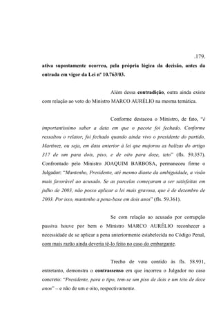 .179.
ativa supostamente ocorreu, pela própria lógica da decisão, antes da
entrada em vigor da Lei nº 10.763/03.
Além dessa contradição, outra ainda existe
com relação ao voto do Ministro MARCO AURÉLIO na mesma temática.
Conforme destacou o Ministro, de fato, “é
importantíssimo saber a data em que o pacote foi fechado. Conforme
ressaltou o relator, foi fechado quando ainda vivo o presidente do partido,
Martinez, ou seja, em data anterior à lei que majorou as balizas do artigo
317 de um para dois, piso, e de oito para doze, teto” (fls. 59.357).
Confrontado pelo Ministro JOAQUIM BARBOSA, permaneceu firme o
Julgador: “Mantenho, Presidente, até mesmo diante da ambiguidade, a visão
mais favorável ao acusado. Se as parcelas começaram a ser satisfeitas em
julho de 2003, não posso aplicar a lei mais gravosa, que é de dezembro de
2003. Por isso, mantenho a pena-base em dois anos” (fls. 59.361).
Se com relação ao acusado por corrupção
passiva houve por bem o Ministro MARCO AURÉLIO reconhecer a
necessidade de se aplicar a pena anteriormente estabelecida no Código Penal,
com mais razão ainda deveria tê-lo feito no caso do embargante.
Trecho de voto contido às fls. 58.931,
entretanto, demonstra o contrassenso em que incorreu o Julgador no caso
concreto: “Presidente, para o tipo, tem-se um piso de dois e um teto de doze
anos” – e não de um e oito, respectivamente.
 