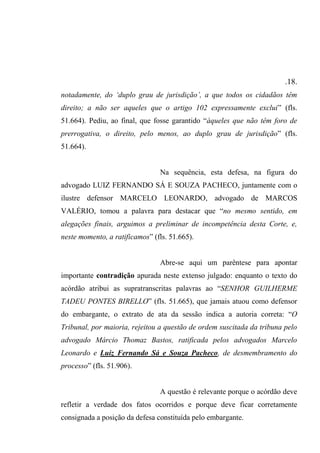 .18.
notadamente, do ‘duplo grau de jurisdição’, a que todos os cidadãos têm
direito; a não ser aqueles que o artigo 102 expressamente exclui” (fls.
51.664). Pediu, ao final, que fosse garantido “àqueles que não têm foro de
prerrogativa, o direito, pelo menos, ao duplo grau de jurisdição” (fls.
51.664).
Na sequência, esta defesa, na figura do
advogado LUIZ FERNANDO SÁ E SOUZA PACHECO, juntamente com o
ilustre defensor MARCELO LEONARDO, advogado de MARCOS
VALÉRIO, tomou a palavra para destacar que “no mesmo sentido, em
alegações finais, arguimos a preliminar de incompetência desta Corte, e,
neste momento, a ratificamos” (fls. 51.665).
Abre-se aqui um parêntese para apontar
importante contradição apurada neste extenso julgado: enquanto o texto do
acórdão atribui as supratranscritas palavras ao “SENHOR GUILHERME
TADEU PONTES BIRELLO” (fls. 51.665), que jamais atuou como defensor
do embargante, o extrato de ata da sessão indica a autoria correta: “O
Tribunal, por maioria, rejeitou a questão de ordem suscitada da tribuna pelo
advogado Márcio Thomaz Bastos, ratificada pelos advogados Marcelo
Leonardo e Luiz Fernando Sá e Souza Pacheco, de desmembramento do
processo” (fls. 51.906).
A questão é relevante porque o acórdão deve
refletir a verdade dos fatos ocorridos e porque deve ficar corretamente
consignada a posição da defesa constituída pelo embargante.
 