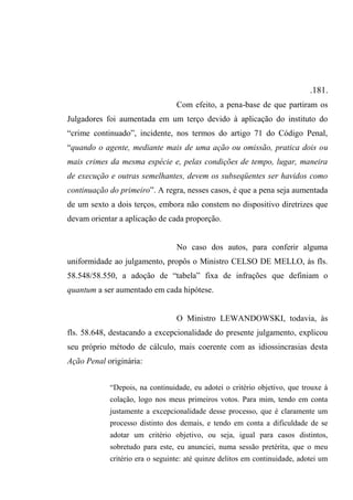 .181.
Com efeito, a pena-base de que partiram os
Julgadores foi aumentada em um terço devido à aplicação do instituto do
“crime continuado”, incidente, nos termos do artigo 71 do Código Penal,
“quando o agente, mediante mais de uma ação ou omissão, pratica dois ou
mais crimes da mesma espécie e, pelas condições de tempo, lugar, maneira
de execução e outras semelhantes, devem os subseqüentes ser havidos como
continuação do primeiro”. A regra, nesses casos, é que a pena seja aumentada
de um sexto a dois terços, embora não constem no dispositivo diretrizes que
devam orientar a aplicação de cada proporção.
No caso dos autos, para conferir alguma
uniformidade ao julgamento, propôs o Ministro CELSO DE MELLO, às fls.
58.548/58.550, a adoção de “tabela” fixa de infrações que definiam o
quantum a ser aumentado em cada hipótese.
O Ministro LEWANDOWSKI, todavia, às
fls. 58.648, destacando a excepcionalidade do presente julgamento, explicou
seu próprio método de cálculo, mais coerente com as idiossincrasias desta
Ação Penal originária:
“Depois, na continuidade, eu adotei o critério objetivo, que trouxe à
colação, logo nos meus primeiros votos. Para mim, tendo em conta
justamente a excepcionalidade desse processo, que é claramente um
processo distinto dos demais, e tendo em conta a dificuldade de se
adotar um critério objetivo, ou seja, igual para casos distintos,
sobretudo para este, eu anunciei, numa sessão pretérita, que o meu
critério era o seguinte: até quinze delitos em continuidade, adotei um
 
