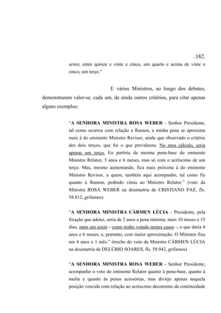 .182.
sexto; entre quinze e vinte e cinco, um quarto e acima de vinte e
cinco, um terço.”
E vários Ministros, ao longo dos debates,
demonstraram valer-se, cada um, de ainda outros critérios, para citar apenas
alguns exemplos:
“A SENHORA MINISTRA ROSA WEBER - Senhor Presidente,
tal como ocorreu com relação a Ramon, a minha pena se aproxima
mais à do eminente Ministro Revisor, ainda que observado o critério
dos dois terços, que foi o que prevaleceu. No meu cálculo, seria
apenas um terço. Eu partiria da mesma pena-base do eminente
Ministro Relator, 3 anos e 6 meses, mas só com o acréscimo de um
terço. Mas, mesmo aumentando, fica mais próxima à do eminente
Ministro Revisor, a quem, também aqui acompanho, tal como fiz
quanto à Ramon, pedindo vênia ao Ministro Relator.” (voto da
Ministra ROSA WEBER na dosimetria de CRISTIANO PAZ, fls.
58.812, grifamos)
“A SENHORA MINISTRA CÁRMEN LÚCIA - Presidente, pela
fixação que adotei, seria de 2 anos a pena mínima, mais 10 meses e 15
dias, mais um sexto - como tenho votado nestes casos -, o que daria 4
anos e 6 meses; e, portanto, com maior aproximação. O Ministro fixa
em 4 anos e 1 mês.” (trecho do voto da Ministra CÁRMEN LÚCIA
na dosimetria de DELÚBIO SOARES, fls. 58.942, grifamos)
“A SENHORA MINISTRA ROSA WEBER - Senhor Presidente,
acompanho o voto do eminente Relator quanto à pena-base, quanto à
multa e quanto às penas acessórias, mas divirjo apenas naquela
posição vencida com relação ao acréscimo decorrente da continuidade
 
