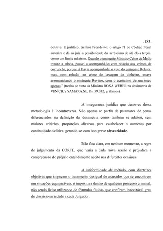 .183.
delitiva. E justifico, Senhor Presidente: o artigo 71 do Código Penal
autoriza e dá ao juiz a possibilidade do acréscimo de até dois terços,
como um limite máximo. Quando o eminente Ministro Celso de Mello
trouxe a tabela, passei a acompanhá-lo com relação aos crimes de
corrupção, porque já havia acompanhado o voto do eminente Relator,
mas, com relação ao crime de lavagem de dinheiro, estava
acompanhando o eminente Revisor, com o acréscimo de um terço
apenas.” (trecho do voto da Ministra ROSA WEBER na dosimetria de
VINÍCIUS SAMARANE, fls. 59.032, grifamos)
A insegurança jurídica que decorreu dessa
metodologia é incontroversa. Não apenas se partiu de patamares de penas
diferenciados na definição da dosimetria como também se adotou, sem
maiores critérios, proporções diversas para estabelecer o aumento por
continuidade delitiva, gerando-se com isso grave obscuridade.
Não fica clara, em nenhum momento, a regra
de julgamento da CORTE, que varia a cada nova sessão e prejudica a
compreensão do próprio entendimento aceito nas diferentes ocasiões.
A uniformidade de método, com diretrizes
objetivas que impeçam o tratamento desigual de acusados que se encontrem
em situações equiparáveis, é impositiva dentro de qualquer processo criminal,
não sendo lícito utilizar-se de fórmulas fluidas que confiram inaceitável grau
de discricionariedade a cada Julgador.
 