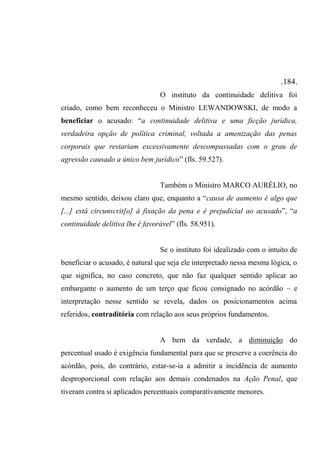 .184.
O instituto da continuidade delitiva foi
criado, como bem reconheceu o Ministro LEWANDOWSKI, de modo a
beneficiar o acusado: “a continuidade delitiva e uma ficção jurídica,
verdadeira opção de política criminal, voltada a amenização das penas
corporais que restariam excessivamente descompassadas com o grau de
agressão causado a único bem jurídico” (fls. 59.527).
Também o Ministro MARCO AURÉLIO, no
mesmo sentido, deixou claro que, enquanto a “causa de aumento é algo que
[...] está circunscrit[o] à fixação da pena e é prejudicial ao acusado”, “a
continuidade delitiva lhe é favorável” (fls. 58.951).
Se o instituto foi idealizado com o intuito de
beneficiar o acusado, é natural que seja ele interpretado nessa mesma lógica, o
que significa, no caso concreto, que não faz qualquer sentido aplicar ao
embargante o aumento de um terço que ficou consignado no acórdão – e
interpretação nesse sentido se revela, dados os posicionamentos acima
referidos, contraditória com relação aos seus próprios fundamentos.
A bem da verdade, a diminuição do
percentual usado é exigência fundamental para que se preserve a coerência do
acórdão, pois, do contrário, estar-se-ia a admitir a incidência de aumento
desproporcional com relação aos demais condenados na Ação Penal, que
tiveram contra si aplicados percentuais comparativamente menores.
 
