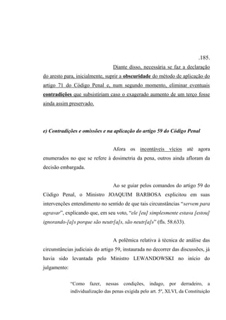 .185.
Diante disso, necessária se faz a declaração
do aresto para, inicialmente, suprir a obscuridade do método de aplicação do
artigo 71 do Código Penal e, num segundo momento, eliminar eventuais
contradições que subsistiriam caso o exagerado aumento de um terço fosse
ainda assim preservado.
e) Contradições e omissões e na aplicação do artigo 59 do Código Penal
Afora os incontáveis vícios até agora
enumerados no que se refere à dosimetria da pena, outros ainda afloram da
decisão embargada.
Ao se guiar pelos comandos do artigo 59 do
Código Penal, o Ministro JOAQUIM BARBOSA explicitou em suas
intervenções entendimento no sentido de que tais circunstâncias “servem para
agravar”, explicando que, em seu voto, “ele [eu] simplesmente estava [estou]
ignorando-[a]s porque são neutr[a]s, são neutr[a]s” (fls. 58.633).
A polêmica relativa à técnica de análise das
circunstâncias judiciais do artigo 59, instaurada no decorrer das discussões, já
havia sido levantada pelo Ministro LEWANDOWSKI no início do
julgamento:
“Como fazer, nessas condições, indago, por derradeiro, a
individualização das penas exigida pelo art. 5º, XLVI, da Constituição
 
