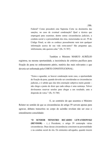 .186.
Federal? Como procederá esta Suprema Corte na dosimetria das
sanções, no caso de eventual condenação? Qual a técnica que
empregará para examinar, dentre outras circunstâncias judiciais, a
conduta social e a personalidade dos réus, mencionadas no art. 59 do
Código Penal, se não os conhece pessoalmente nem tem qualquer
informação acerca de sua vida extra-autos? São perguntas que,
infelizmente, não querem calar.” (fls. 51.707)
Também o Ministro MARCO AURÉLIO
registrou, na mesma oportunidade, a inexistência de critérios pacíficos para
fixação de pena no ordenamento pátrio, matéria das mais relevantes e que
deveria ser enfrentada pela CORTE CONSTITUCIONAL:
“Estou a aguardar, se houver condenação neste caso, a oportunidade
de fixação da pena, quando deverão ser consideradas as circunstâncias
judiciais, e é sabido que elas têm conotação subjetiva muito grande –
não chego a ponto de dizer que cada cabeça é uma sentença. Talvez
devêssemos reservar sessões para chegar a um resultado, ante a
dispersão de votos.” (fls. 51.748)
E, ao contrário do que assentou o Ministro
Relator no sentido de que as circunstâncias do artigo 59 servem apenas para
agravar, debates transcritos no corpo do acórdão revelam não ser esse o
entendimento consolidado:
“O SENHOR MINISTRO RICARDO LEWANDOWSKI
(REVISOR) – (...) Presidente, o artigo 59 contempla várias
circunstâncias. Duas dessas circunstâncias consistem na personalidade
e na conduta social do réu. Os eminentes advogados, quando trazem
 