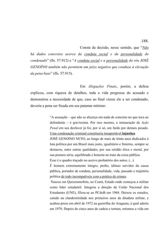.188.
Consta da decisão, nesse sentido, que “Não
há dados concretos acerca da conduta social e da personalidade do
condenado” (fls. 57.912) e “A conduta social e a personalidade do réu JOSÉ
GENOÍNO também não permitem um juízo negativo que conduza à elevação
da pena-base” (fls. 57.915).
Em Alegações Finais, porém, a defesa
explicou, com riqueza de detalhes, toda a vida pregressa do acusado e
demonstrou a necessidade de que, caso ao final viesse ele a ser condenado,
deveria a pena ser fixada em seu patamar mínimo:
“A acusação – que não se alicerça em nada de concreto no que toca ao
defendente – é gravíssima. Por isso mesmo, a instauração de Ação
Penal em seu desfavor já foi, por si só, um fardo por demais pesado.
Uma condenação criminal constituiria insuportável injustiça.
JOSÉ GENOINO NETO, ao longo de mais de trinta anos dedicados à
luta política por um Brasil mais justo, igualitário e fraterno, sempre se
destacou, entre outras qualidades, por sua retidão ética e moral, por
sua postura séria, equilibrada e honesta no trato da coisa pública.
Esse é o quadro traçado no acervo probatório dos autos: (...)
É homem extremamente íntegro, probo, idôneo servidor da causa
pública, portador de conduta, personalidade, vida, passado e trajetória
política de todo incompatíveis com a prática de crimes.
Nasceu em Quixeramobim, no Ceará, Estado onde começou a militar
como líder estudantil. Integrou a direção da União Nacional dos
Estudantes (UNE), filiou-se ao PCdoB em 1968. Deixou os estudos,
caindo na clandestinidade nos primeiros anos da ditadura militar, e
acabou preso em abril de 1972 na guerrilha do Araguaia, à qual aderiu
em 1970. Depois de cinco anos de cadeia e tortura, retomou a vida em
 