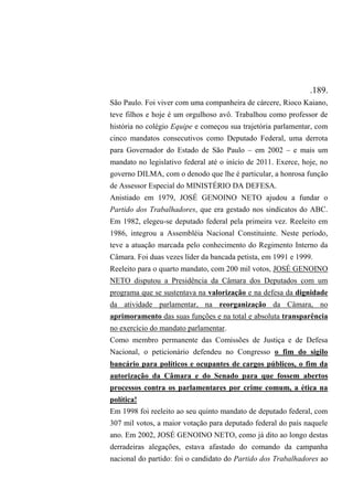 .189.
São Paulo. Foi viver com uma companheira de cárcere, Rioco Kaiano,
teve filhos e hoje é um orgulhoso avô. Trabalhou como professor de
história no colégio Equipe e começou sua trajetória parlamentar, com
cinco mandatos consecutivos como Deputado Federal, uma derrota
para Governador do Estado de São Paulo – em 2002 – e mais um
mandato no legislativo federal até o início de 2011. Exerce, hoje, no
governo DILMA, com o denodo que lhe é particular, a honrosa função
de Assessor Especial do MINISTÉRIO DA DEFESA.
Anistiado em 1979, JOSÉ GENOINO NETO ajudou a fundar o
Partido dos Trabalhadores, que era gestado nos sindicatos do ABC.
Em 1982, elegeu-se deputado federal pela primeira vez. Reeleito em
1986, integrou a Assembléia Nacional Constituinte. Neste período,
teve a atuação marcada pelo conhecimento do Regimento Interno da
Câmara. Foi duas vezes líder da bancada petista, em 1991 e 1999.
Reeleito para o quarto mandato, com 200 mil votos, JOSÉ GENOINO
NETO disputou a Presidência da Câmara dos Deputados com um
programa que se sustentava na valorização e na defesa da dignidade
da atividade parlamentar, na reorganização da Câmara, no
aprimoramento das suas funções e na total e absoluta transparência
no exercício do mandato parlamentar.
Como membro permanente das Comissões de Justiça e de Defesa
Nacional, o peticionário defendeu no Congresso o fim do sigilo
bancário para políticos e ocupantes de cargos públicos, o fim da
autorização da Câmara e do Senado para que fossem abertos
processos contra os parlamentares por crime comum, a ética na
política!
Em 1998 foi reeleito ao seu quinto mandato de deputado federal, com
307 mil votos, a maior votação para deputado federal do país naquele
ano. Em 2002, JOSÉ GENOINO NETO, como já dito ao longo destas
derradeiras alegações, estava afastado do comando da campanha
nacional do partido: foi o candidato do Partido dos Trabalhadores ao
 