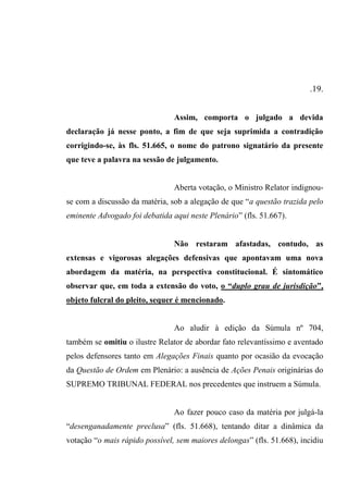 .19.
Assim, comporta o julgado a devida
declaração já nesse ponto, a fim de que seja suprimida a contradição
corrigindo-se, às fls. 51.665, o nome do patrono signatário da presente
que teve a palavra na sessão de julgamento.
Aberta votação, o Ministro Relator indignou-
se com a discussão da matéria, sob a alegação de que “a questão trazida pelo
eminente Advogado foi debatida aqui neste Plenário” (fls. 51.667).
Não restaram afastadas, contudo, as
extensas e vigorosas alegações defensivas que apontavam uma nova
abordagem da matéria, na perspectiva constitucional. É sintomático
observar que, em toda a extensão do voto, o “duplo grau de jurisdição”,
objeto fulcral do pleito, sequer é mencionado.
Ao aludir à edição da Súmula nº 704,
também se omitiu o ilustre Relator de abordar fato relevantíssimo e aventado
pelos defensores tanto em Alegações Finais quanto por ocasião da evocação
da Questão de Ordem em Plenário: a ausência de Ações Penais originárias do
SUPREMO TRIBUNAL FEDERAL nos precedentes que instruem a Súmula.
Ao fazer pouco caso da matéria por julgá-la
“desenganadamente preclusa” (fls. 51.668), tentando ditar a dinâmica da
votação “o mais rápido possível, sem maiores delongas” (fls. 51.668), incidiu
 