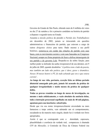 .190.
Governo do Estado de São Paulo, obtendo mais de 8 milhões de votos
no dia 27 de outubro e foi o primeiro candidato na história do partido
a disputar o segundo turno no Estado.
Assumiu a missão política de presidir o Partido dos Trabalhadores
em dezembro de 2002, jamais se imiscuindo em questões
administrativas e financeiras do partido, que estavam a cargo de
outros dirigentes eleitos para tanto. Dado mesmo a seu perfil
histórico, esmerou-se em cuidar das relações do partido com suas
bases, com os movimentos sociais e com suas bancadas no Congresso
Nacional, sempre no firme propósito de fazer a defesa intransigente de
seu partido e do governo Lula. Despediu-se da nobre função, para
melhor poder se defender da sanha irresponsável de seu detrator, em 9
de julho de 2005, quando desabafou: ‘A política tem o lado da poesia,
mas também um lado não poético, que é duro, grave e dramático.
Nesses 30 meses honrei o PT, fiz tudo achando que era o que estava
correto’.
Ao longo de sua vida, portanto, exceção feita ao último período
ditatorial amargado pelo país, jamais foi acusado da prática de
qualquer irregularidade e muito menos da prática de qualquer
delito.
Todas as provas reunidas ao longo de meses de investigação, ou
mesmo e mais enfaticamente, o vazio absoluto da ausência delas,
toda a instrução processual espelhada em mais de 40 mil páginas,
apontam para sua inocência e absolvição.
Desde que viu seu nome irresponsavelmente enveredado na mais
fantasiosa e torpe estória, vem adotando um só comportamento,
escudando-se da maneira mais singela, dando luz à verdade nos foros
apropriados.
Assim é que se contrapondo com a densidade, espessura,
plausibilidade e coerência da verdade real, compareceu à chamada
CPI do Mensalão, à Comissão de Ética da Câmara Federal (na
 