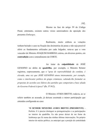 .192.
Mesmo na fase do artigo 59 do Código
Penal, entretanto, existem outros vícios autorizadores da oposição dos
presentes Embargos.
Realmente, muito embora as votações
tenham beirado o caos na fixação das dosimetrias de penas e não seja possível
aferir os fundamentos utilizados por cada Julgador, nota-se que o voto
vencedor do Ministro JOAQUIM BARBOSA entrou, em diversos pontos, em
contradição com o entendimento da CORTE.
Ao tratar da culpabilidade de JOSÉ
GENOINO no delito de quadrilha, por exemplo, o Ministro Relator
registrou, expressamente, que o “grau de reprovabilidade da conduta, é
elevada, uma vez que JOSÉ GENOÍNO atuou intensamente, por exemplo,
como o interlocutor político do grupo criminoso, cabendo-lhe formular as
propostas de acordos aos líderes dos partidos que comporiam a base aliada
do Governo Federal à época” (fls. 57.912).
O Ministro AYRES BRITTO, todavia, ao se
referir também ao acusado, já deixara assentada a menor participação que
entendeu configurada no caso:
“O SENHOR MINISTRO AYRES BRITTO (PRESIDENTE) -
Perfeito. E é preciso distinguir as protagonizações e as participações
no interior da quadrilha. Eu não posso deixar de me furtar da
lembrança que fiz numa das minhas últimas intervenções. No próprio
interior do núcleo político, eu antecipei que a posição de centralidade
 