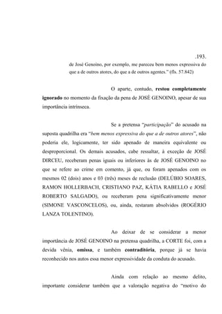 .193.
de José Genoíno, por exemplo, me pareceu bem menos expressiva do
que a de outros atores, do que a de outros agentes.” (fls. 57.842)
O aparte, contudo, restou completamente
ignorado no momento da fixação da pena de JOSÉ GENOINO, apesar de sua
importância intrínseca.
Se a pretensa “participação” do acusado na
suposta quadrilha era “bem menos expressiva do que a de outros atores”, não
poderia ele, logicamente, ter sido apenado de maneira equivalente ou
desproporcional. Os demais acusados, cabe ressaltar, à exceção de JOSÉ
DIRCEU, receberam penas iguais ou inferiores às de JOSÉ GENOINO no
que se refere ao crime em comento, já que, ou foram apenados com os
mesmos 02 (dois) anos e 03 (três) meses de reclusão (DELÚBIO SOARES,
RAMON HOLLERBACH, CRISTIANO PAZ, KÁTIA RABELLO e JOSÉ
ROBERTO SALGADO), ou receberam pena significativamente menor
(SIMONE VASCONCELOS), ou, ainda, restaram absolvidos (ROGÉRIO
LANZA TOLENTINO).
Ao deixar de se considerar a menor
importância de JOSÉ GENOINO na pretensa quadrilha, a CORTE foi, com a
devida vênia, omissa, e também contraditória, porque já se havia
reconhecido nos autos essa menor expressividade da conduta do acusado.
Ainda com relação ao mesmo delito,
importante considerar também que a valoração negativa do “motivo do
 