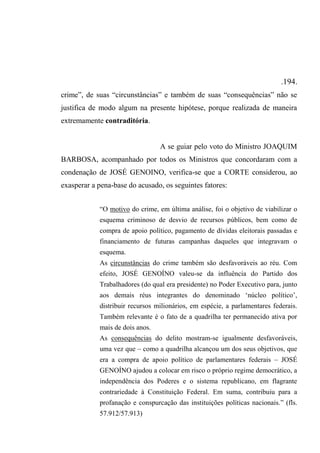 .194.
crime”, de suas “circunstâncias” e também de suas “consequências” não se
justifica de modo algum na presente hipótese, porque realizada de maneira
extremamente contraditória.
A se guiar pelo voto do Ministro JOAQUIM
BARBOSA, acompanhado por todos os Ministros que concordaram com a
condenação de JOSÉ GENOINO, verifica-se que a CORTE considerou, ao
exasperar a pena-base do acusado, os seguintes fatores:
“O motivo do crime, em última análise, foi o objetivo de viabilizar o
esquema criminoso de desvio de recursos públicos, bem como de
compra de apoio político, pagamento de dívidas eleitorais passadas e
financiamento de futuras campanhas daqueles que integravam o
esquema.
As circunstâncias do crime também são desfavoráveis ao réu. Com
efeito, JOSÉ GENOÍNO valeu-se da influência do Partido dos
Trabalhadores (do qual era presidente) no Poder Executivo para, junto
aos demais réus integrantes do denominado ‘núcleo político’,
distribuir recursos milionários, em espécie, a parlamentares federais.
Também relevante é o fato de a quadrilha ter permanecido ativa por
mais de dois anos.
As consequências do delito mostram-se igualmente desfavoráveis,
uma vez que – como a quadrilha alcançou um dos seus objetivos, que
era a compra de apoio político de parlamentares federais – JOSÉ
GENOÍNO ajudou a colocar em risco o próprio regime democrático, a
independência dos Poderes e o sistema republicano, em flagrante
contrariedade à Constituição Federal. Em suma, contribuiu para a
profanação e conspurcação das instituições políticas nacionais.” (fls.
57.912/57.913)
 