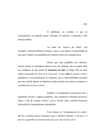 .195.
O problema, no entanto, é que as
circunstâncias em questão foram valoradas de maneira a contrariar a boa
técnica jurídica.
Ao tratar do “motivo do crime”, por
exemplo, o Ministro Relator acentuou, como se isso fugisse à normalidade do
tipo, que o objetivo da quadrilha era cometer crimes de corrupção ativa.
Ocorre que uma quadrilha, por natureza,
precisa mesmo ter finalidade delitiva, pois, do contrário, não se poderá falar
em incidência do tipo penal. É elementar do tipo. O artigo 288, de fato,
coíbe a associação de “mais de três pessoas”, “para o fim de cometer crimes”
(grifamos), e essa penalização já comporta, em si, reprovabilidade incomum
que deve incidir apenas em hipóteses muito restritas nas quais se comprove a
existência da societas sceleris.
Justificar a exasperação da pena-base sob o
argumento de que a suposta quadrilha, cuja existência é bastante discutível,
tinha o “fim de cometer crimes”, com a devida vênia, constitui desacerto
imensurável e inegavelmente contraditório.
Com relação às “circunstâncias do crime”,
não foi a decisão menos censurável: para o Ministro Relator, “relevante é o
fato de a quadrilha ter permanecido ativa por mais de dois anos”.
 