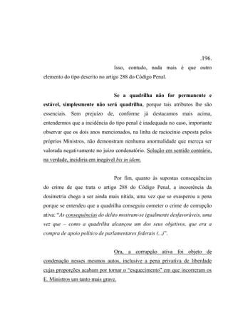 .196.
Isso, contudo, nada mais é que outro
elemento do tipo descrito no artigo 288 do Código Penal.
Se a quadrilha não for permanente e
estável, simplesmente não será quadrilha, porque tais atributos lhe são
essenciais. Sem prejuízo de, conforme já destacamos mais acima,
entendermos que a incidência do tipo penal é inadequada no caso, importante
observar que os dois anos mencionados, na linha de raciocínio exposta pelos
próprios Ministros, não demonstram nenhuma anormalidade que mereça ser
valorada negativamente no juízo condenatório. Solução em sentido contrário,
na verdade, incidiria em inegável bis in idem.
Por fim, quanto às supostas consequências
do crime de que trata o artigo 288 do Código Penal, a incoerência da
dosimetria chega a ser ainda mais nítida, uma vez que se exasperou a pena
porque se entendeu que a quadrilha conseguiu cometer o crime de corrupção
ativa: “As consequências do delito mostram-se igualmente desfavoráveis, uma
vez que – como a quadrilha alcançou um dos seus objetivos, que era a
compra de apoio político de parlamentares federais (...)”.
Ora, a corrupção ativa foi objeto de
condenação nesses mesmos autos, inclusive a pena privativa de liberdade
cujas proporções acabam por tornar o “esquecimento” em que incorreram os
E. Ministros um tanto mais grave.
 