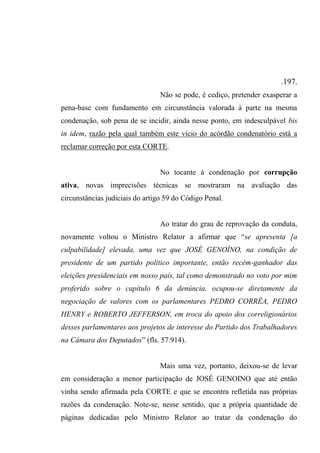 .197.
Não se pode, é cediço, pretender exasperar a
pena-base com fundamento em circunstância valorada à parte na mesma
condenação, sob pena de se incidir, ainda nesse ponto, em indesculpável bis
in idem, razão pela qual também este vício do acórdão condenatório está a
reclamar correção por esta CORTE.
No tocante à condenação por corrupção
ativa, novas imprecisões técnicas se mostraram na avaliação das
circunstâncias judiciais do artigo 59 do Código Penal.
Ao tratar do grau de reprovação da conduta,
novamente voltou o Ministro Relator a afirmar que “se apresenta [a
culpabilidade] elevada, uma vez que JOSÉ GENOÍNO, na condição de
presidente de um partido político importante, então recém-ganhador das
eleições presidenciais em nosso país, tal como demonstrado no voto por mim
proferido sobre o capítulo 6 da denúncia, ocupou-se diretamente da
negociação de valores com os parlamentares PEDRO CORRÊA, PEDRO
HENRY e ROBERTO JEFFERSON, em troca do apoio dos correligionários
desses parlamentares aos projetos de interesse do Partido dos Trabalhadores
na Câmara dos Deputados” (fls. 57.914).
Mais uma vez, portanto, deixou-se de levar
em consideração a menor participação de JOSÉ GENOINO que até então
vinha sendo afirmada pela CORTE e que se encontra refletida nas próprias
razões da condenação. Note-se, nesse sentido, que a própria quantidade de
páginas dedicadas pelo Ministro Relator ao tratar da condenação do
 