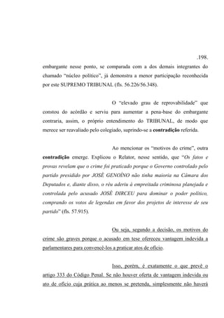 .198.
embargante nesse ponto, se comparada com a dos demais integrantes do
chamado “núcleo político”, já demonstra a menor participação reconhecida
por este SUPREMO TRIBUNAL (fls. 56.226/56.348).
O “elevado grau de reprovabilidade” que
constou do acórdão e serviu para aumentar a pena-base do embargante
contraria, assim, o próprio entendimento do TRIBUNAL, de modo que
merece ser reavaliado pelo colegiado, suprindo-se a contradição referida.
Ao mencionar os “motivos do crime”, outra
contradição emerge. Explicou o Relator, nesse sentido, que “Os fatos e
provas revelam que o crime foi praticado porque o Governo controlado pelo
partido presidido por JOSÉ GENOÍNO não tinha maioria na Câmara dos
Deputados e, diante disso, o réu aderiu à empreitada criminosa planejada e
controlada pelo acusado JOSÉ DIRCEU para dominar o poder político,
comprando os votos de legendas em favor dos projetos de interesse de seu
partido” (fls. 57.915).
Ou seja, segundo a decisão, os motivos do
crime são graves porque o acusado em tese ofereceu vantagem indevida a
parlamentares para convencê-los a praticar atos de ofício.
Isso, porém, é exatamente o que prevê o
artigo 333 do Código Penal. Se não houver oferta de vantagem indevida ou
ato de ofício cuja prática ao menos se pretenda, simplesmente não haverá
 