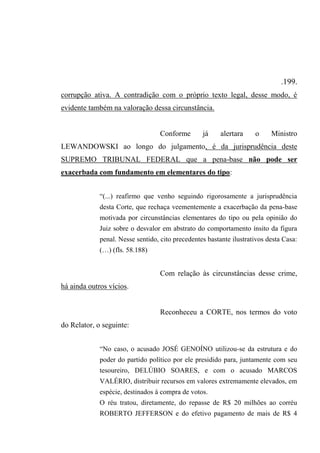 .199.
corrupção ativa. A contradição com o próprio texto legal, desse modo, é
evidente também na valoração dessa circunstância.
Conforme já alertara o Ministro
LEWANDOWSKI ao longo do julgamento, é da jurisprudência deste
SUPREMO TRIBUNAL FEDERAL que a pena-base não pode ser
exacerbada com fundamento em elementares do tipo:
“(...) reafirmo que venho seguindo rigorosamente a jurisprudência
desta Corte, que rechaça veementemente a exacerbação da pena-base
motivada por circunstâncias elementares do tipo ou pela opinião do
Juiz sobre o desvalor em abstrato do comportamento ínsito da figura
penal. Nesse sentido, cito precedentes bastante ilustrativos desta Casa:
(…) (fls. 58.188)
Com relação às circunstâncias desse crime,
há ainda outros vícios.
Reconheceu a CORTE, nos termos do voto
do Relator, o seguinte:
“No caso, o acusado JOSÉ GENOÍNO utilizou-se da estrutura e do
poder do partido político por ele presidido para, juntamente com seu
tesoureiro, DELÚBIO SOARES, e com o acusado MARCOS
VALÉRIO, distribuir recursos em valores extremamente elevados, em
espécie, destinados à compra de votos.
O réu tratou, diretamente, do repasse de R$ 20 milhões ao corréu
ROBERTO JEFFERSON e do efetivo pagamento de mais de R$ 4
 