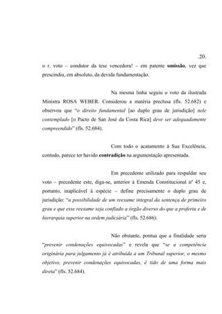 .20.
o r. voto – condutor da tese vencedora! – em patente omissão, vez que
prescindiu, em absoluto, da devida fundamentação.
Na mesma linha seguiu o voto da ilustrada
Ministra ROSA WEBER. Considerou a matéria preclusa (fls. 52.682) e
observou que “o direito fundamental [ao duplo grau de jurisdição] nele
contemplado [o Pacto de San José da Costa Rica] deve ser adequadamente
compreendido” (fls. 52.684).
Com todo o acatamento à Sua Excelência,
contudo, parece ter havido contradição na argumentação apresentada.
Em precedente utilizado para respaldar seu
voto – precedente este, diga-se, anterior à Emenda Constitucional nº 45 e,
portanto, inaplicável à espécie – define precisamente o duplo grau de
jurisdição: “a possibilidade de um reexame integral da sentença de primeiro
grau e que esse reexame seja confiado a órgão diverso do que a proferiu e de
hierarquia superior na ordem judiciária” (fls. 52.686).
Não obstante, pontua que a finalidade seria
“prevenir condenações equivocadas” e revela que “se a competência
originária para julgamento já é atribuída a um Tribunal superior, o mesmo
objetivo, prevenir condenações equivocadas, é tido de uma forma mais
direta” (fls. 52.684).
 