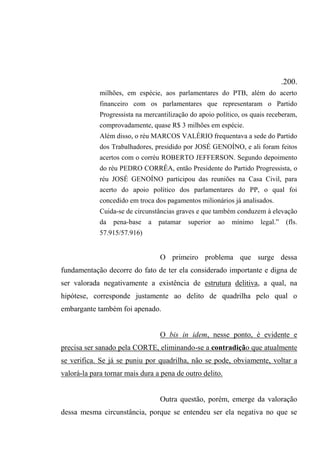 .200.
milhões, em espécie, aos parlamentares do PTB, além do acerto
financeiro com os parlamentares que representaram o Partido
Progressista na mercantilização do apoio político, os quais receberam,
comprovadamente, quase R$ 3 milhões em espécie.
Além disso, o réu MARCOS VALÉRIO frequentava a sede do Partido
dos Trabalhadores, presidido por JOSÉ GENOÍNO, e ali foram feitos
acertos com o corréu ROBERTO JEFFERSON. Segundo depoimento
do réu PEDRO CORRÊA, então Presidente do Partido Progressista, o
réu JOSÉ GENOÍNO participou das reuniões na Casa Civil, para
acerto do apoio político dos parlamentares do PP, o qual foi
concedido em troca dos pagamentos milionários já analisados.
Cuida-se de circunstâncias graves e que também conduzem à elevação
da pena-base a patamar superior ao mínimo legal.” (fls.
57.915/57.916)
O primeiro problema que surge dessa
fundamentação decorre do fato de ter ela considerado importante e digna de
ser valorada negativamente a existência de estrutura delitiva, a qual, na
hipótese, corresponde justamente ao delito de quadrilha pelo qual o
embargante também foi apenado.
O bis in idem, nesse ponto, é evidente e
precisa ser sanado pela CORTE, eliminando-se a contradição que atualmente
se verifica. Se já se puniu por quadrilha, não se pode, obviamente, voltar a
valorá-la para tornar mais dura a pena de outro delito.
Outra questão, porém, emerge da valoração
dessa mesma circunstância, porque se entendeu ser ela negativa no que se
 