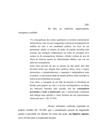 .202.
De fato, ao valorá-las negativamente,
consignou o acórdão:
“As consequências dos crimes igualmente se mostram extremamente
desfavoráveis, uma vez que o pagamento e promessa de pagamento de
milhões de reais a um mandatário político, em troca de sua
permanente adesão ao projeto de poder do partido presidido pelo
acusado, não configura simplesmente um crime de corrupção ativa
comum ou de consequências mínimas, voltada à prática de atos de
ofício de interesse apenas da Administração Pública, mas sim um
delito de consequências
muito mais gravosas do que as naturais do tipo penal, pois dele
decorrem lesões que atingem bens jurídicos outros, como o regime
democrático, o pluripartidarismo, a separação e independência entre
os poderes, a representatividade da opinião política, todos inseridos na
esfera de previsibilidade do acusado.
Com efeito, a corrupção de um líder de bancada ou Presidente de
Partido, para garantir seu voto e o de seus correligionários, em abono
aos interesses buscados pelo acusado, tem por consequência
gravíssima a lesão à democracia, que é caracterizada exatamente
pelo diálogo entre opiniões e visões distintas das dos representantes
eleitos pelo povo.” (fls. 57.916)
Ocorre, entretanto, conforme registrado no
próprio acórdão (fls. 58.188), que a consideração pessoal do magistrado
quanto à gravidade em abstrato do crime não pode, em hipótese alguma,
servir de base para a exasperação da pena.
 